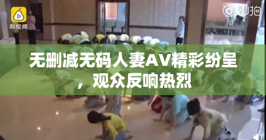 无删减无码人妻AV精彩纷呈，观众反响热烈