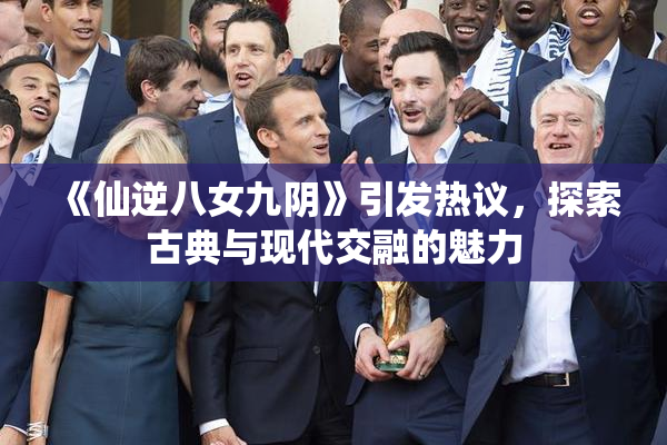 《仙逆八女九阴》引发热议，探索古典与现代交融的魅力