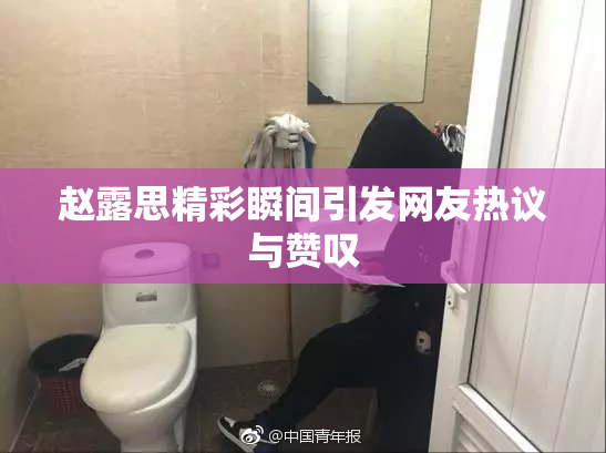赵露思精彩瞬间引发网友热议与赞叹