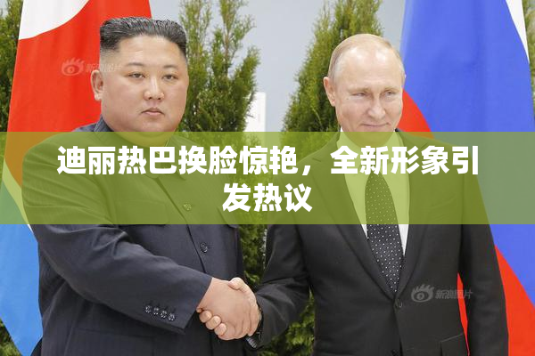 迪丽热巴换脸惊艳，全新形象引发热议
