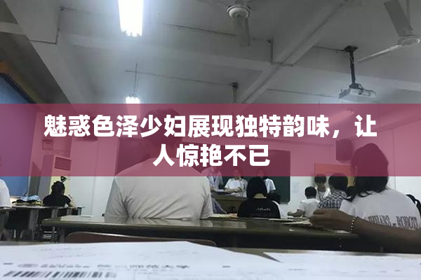 魅惑色泽少妇展现独特韵味，让人惊艳不已