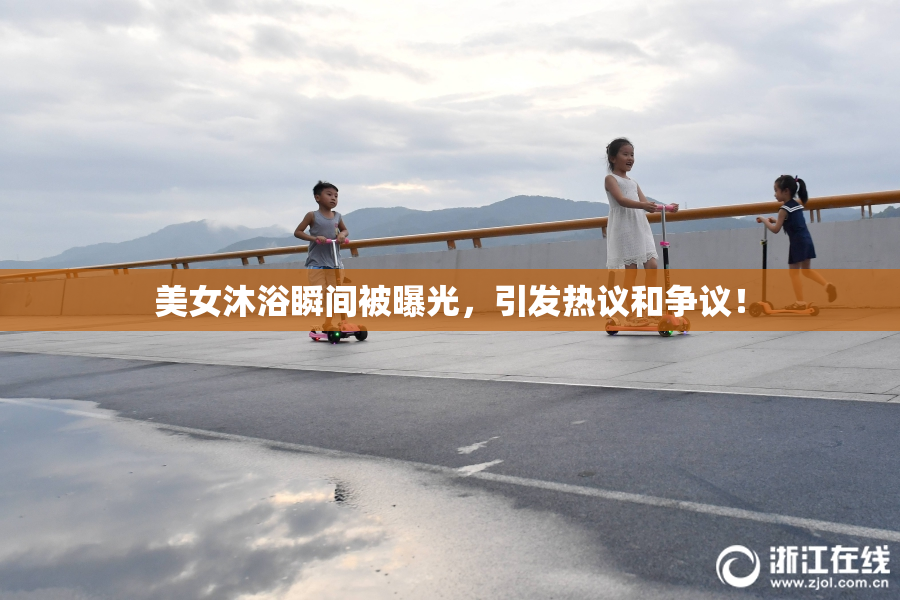 美女沐浴瞬间被曝光，引发热议和争议！