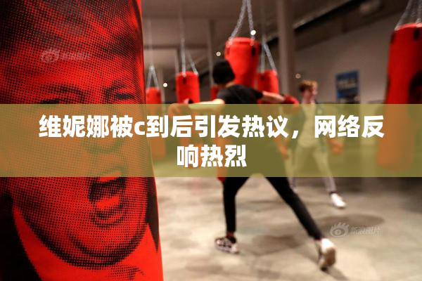 维妮娜被c到后引发热议，网络反响热烈