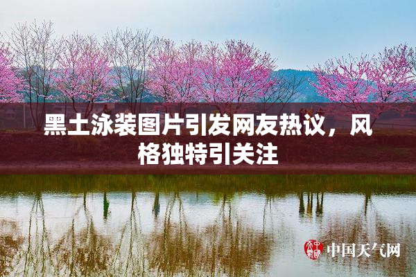 黑土泳装图片引发网友热议，风格独特引关注