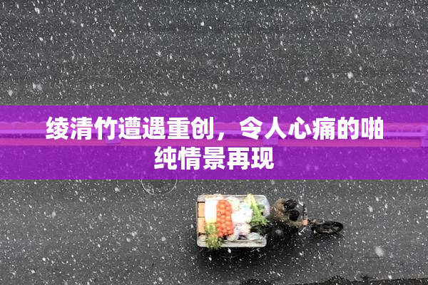 绫清竹遭遇重创，令人心痛的啪纯情景再现