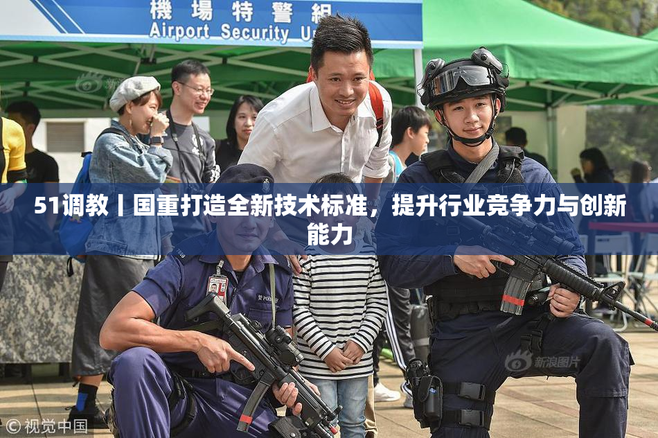 51调教丨国重打造全新技术标准，提升行业竞争力与创新能力
