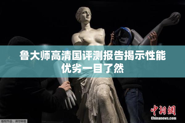 鲁大师高清国评测报告揭示性能优劣一目了然