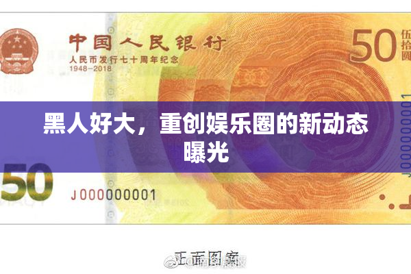 黑人好大，重创娱乐圈的新动态曝光