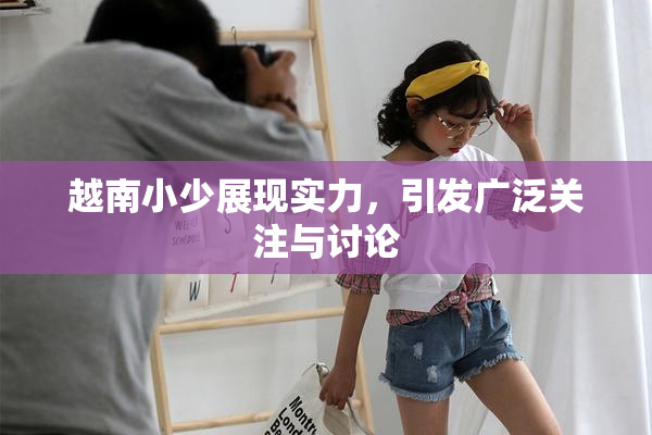 越南小少展现实力，引发广泛关注与讨论