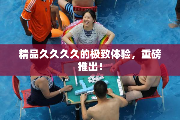精品久久久久的极致体验，重磅推出！