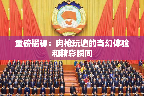 重磅揭秘：肉枪玩遍的奇幻体验和精彩瞬间