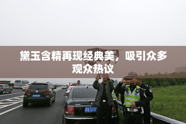 黛玉含精再现经典美，吸引众多观众热议