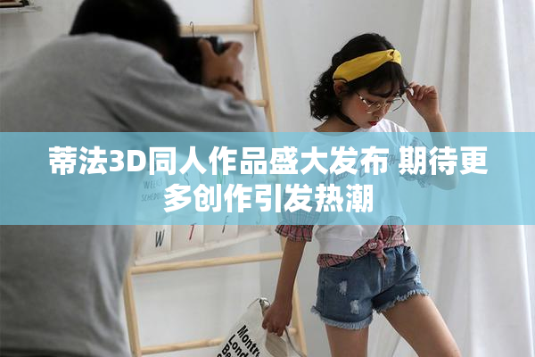 蒂法3D同人作品盛大发布 期待更多创作引发热潮