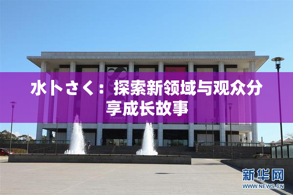 水卜さく：探索新领域与观众分享成长故事