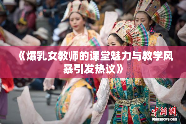 《爆乳女教师的课堂魅力与教学风暴引发热议》