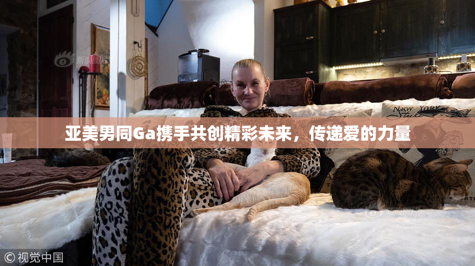亚美男同Ga携手共创精彩未来，传递爱的力量