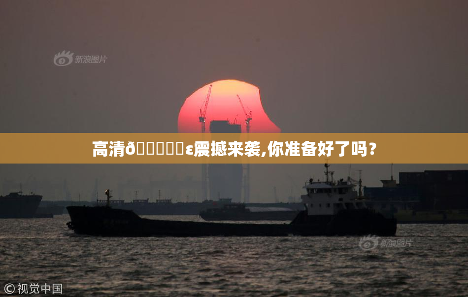 高清🔞❌‌ε震撼来袭,你准备好了吗？