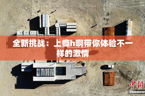 全新挑战：上瘾h啊带你体验不一样的激情
