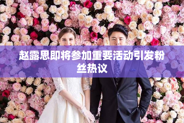 赵露思即将参加重要活动引发粉丝热议