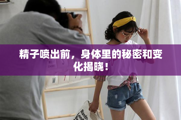 精子喷出前，身体里的秘密和变化揭晓！