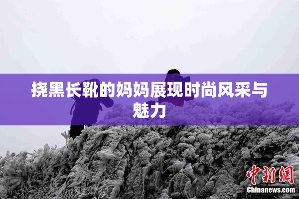 挠黑长靴的妈妈展现时尚风采与魅力