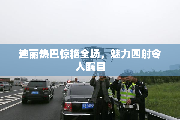 迪丽热巴惊艳全场，魅力四射令人瞩目