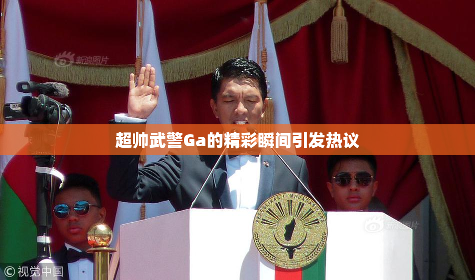 超帅武警Ga的精彩瞬间引发热议