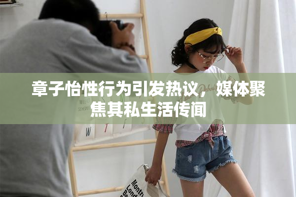 章子怡性行为引发热议，媒体聚焦其私生活传闻