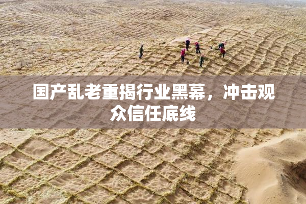 国产乱老重揭行业黑幕，冲击观众信任底线