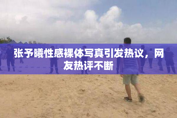 张予曦性感裸体写真引发热议，网友热评不断