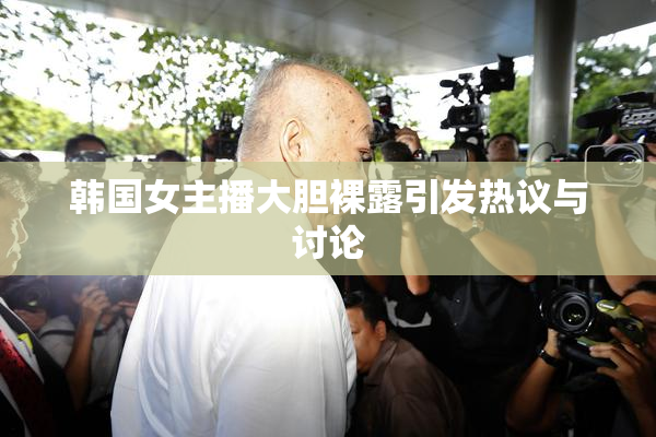 韩国女主播大胆裸露引发热议与讨论
