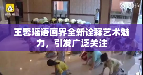 王馨瑶语画界全新诠释艺术魅力，引发广泛关注