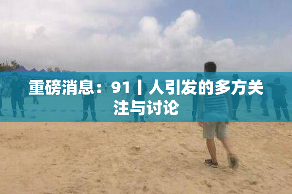 重磅消息：91丨人引发的多方关注与讨论