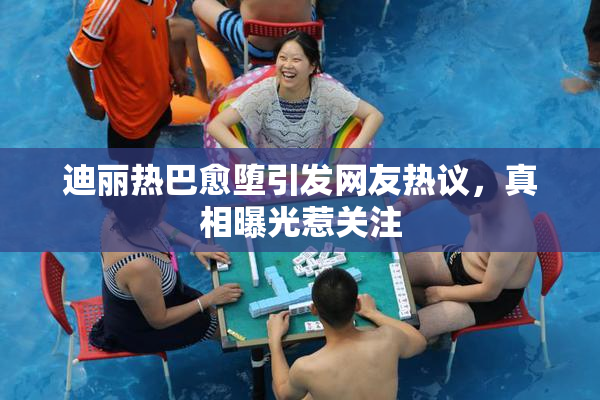 迪丽热巴愈堕引发网友热议，真相曝光惹关注