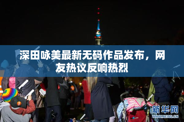 深田咏美最新无码作品发布，网友热议反响热烈