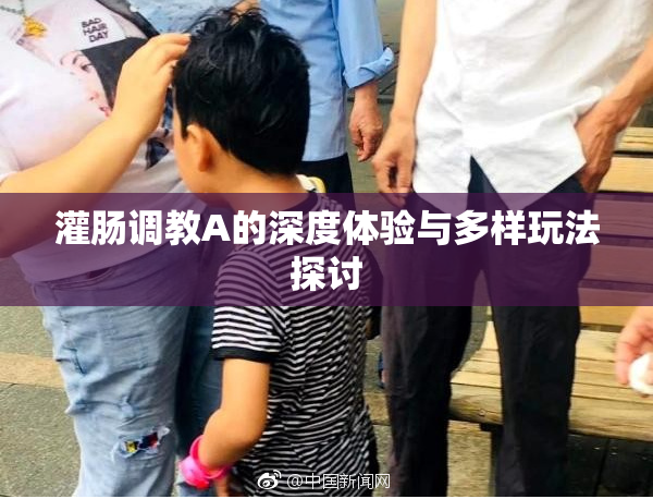 灌肠调教A的深度体验与多样玩法探讨