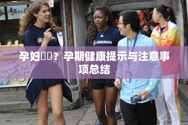 孕妇乂乄？孕期健康提示与注意事项总结