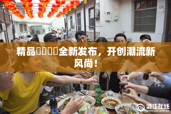 精品❌‌❌‌全新发布，开创潮流新风尚！