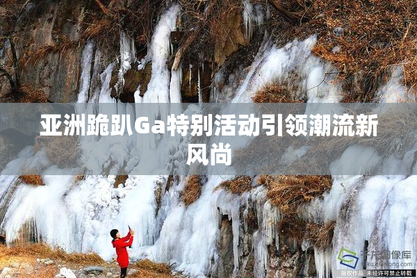 亚洲跪趴Ga特别活动引领潮流新风尚