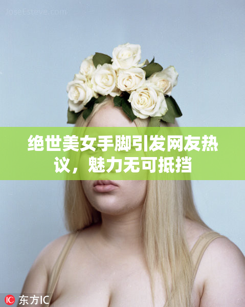 绝世美女手脚引发网友热议，魅力无可抵挡
