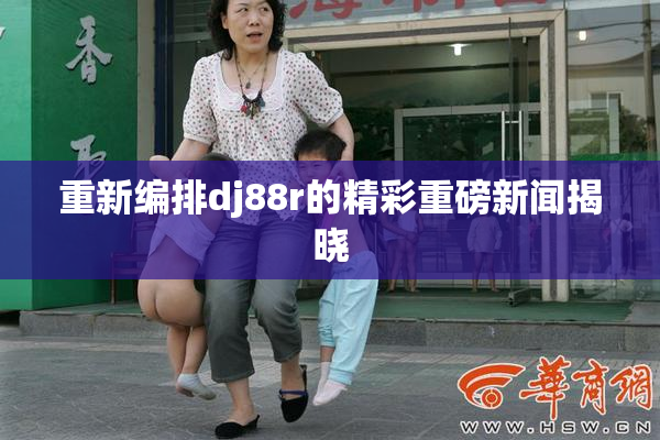重新编排dj88r的精彩重磅新闻揭晓