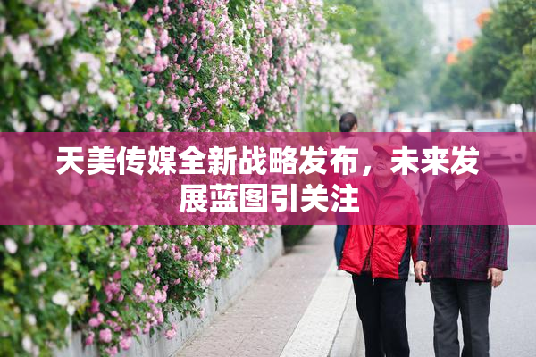 天美传媒全新战略发布，未来发展蓝图引关注
