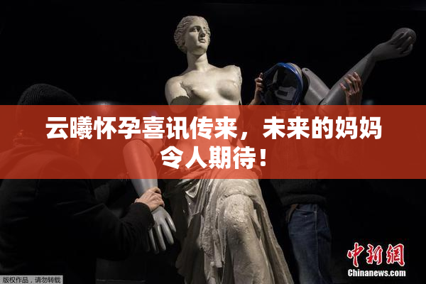 云曦怀孕喜讯传来，未来的妈妈令人期待！