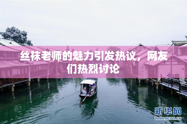 丝袜老师的魅力引发热议，网友们热烈讨论