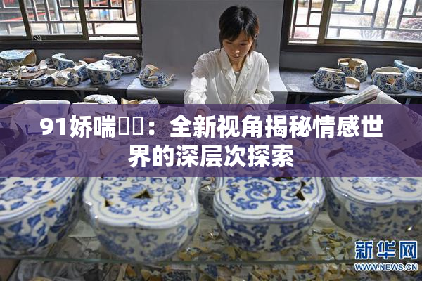 91娇喘❌‌：全新视角揭秘情感世界的深层次探索