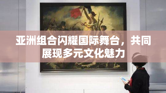 亚洲组合闪耀国际舞台，共同展现多元文化魅力