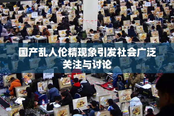 国产乱人伦精现象引发社会广泛关注与讨论