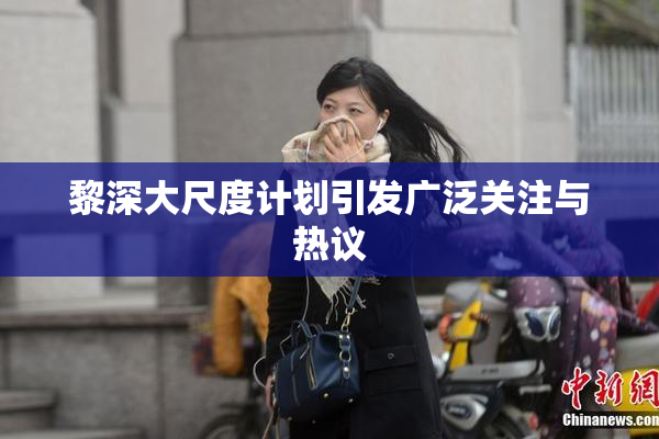 黎深大尺度计划引发广泛关注与热议