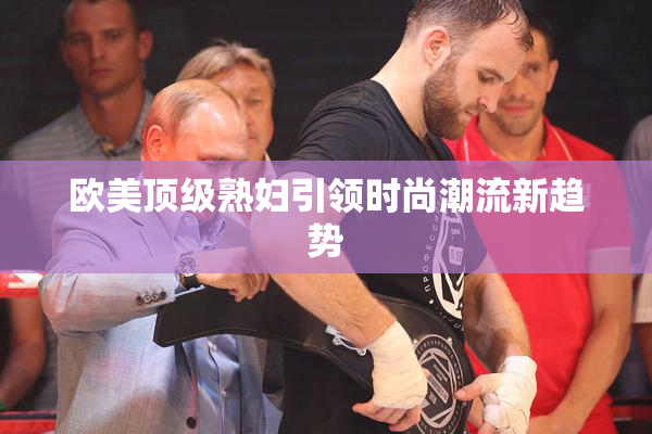 欧美顶级熟妇引领时尚潮流新趋势