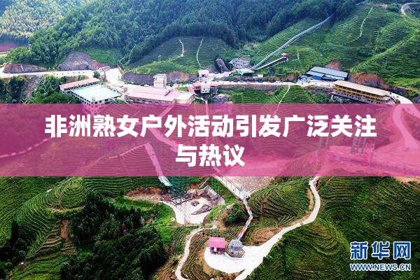 非洲熟女户外活动引发广泛关注与热议